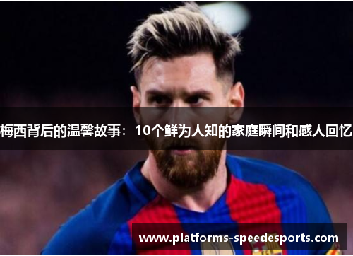 梅西背后的温馨故事：10个鲜为人知的家庭瞬间和感人回忆