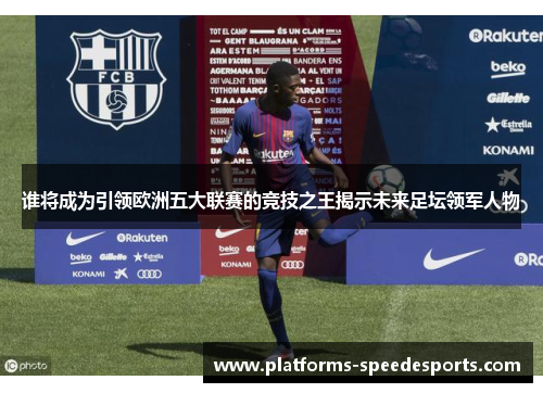 谁将成为引领欧洲五大联赛的竞技之王揭示未来足坛领军人物