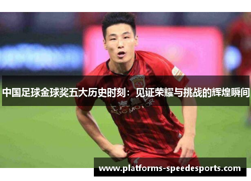 中国足球金球奖五大历史时刻：见证荣耀与挑战的辉煌瞬间