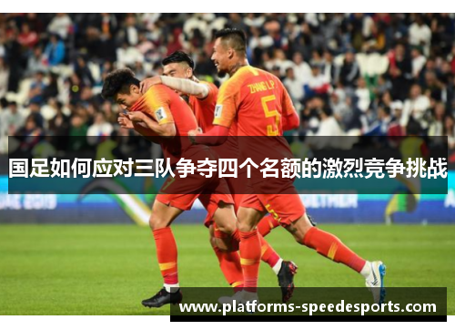国足如何应对三队争夺四个名额的激烈竞争挑战