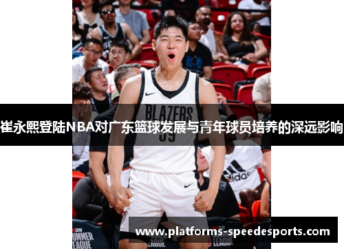 崔永熙登陆NBA对广东篮球发展与青年球员培养的深远影响