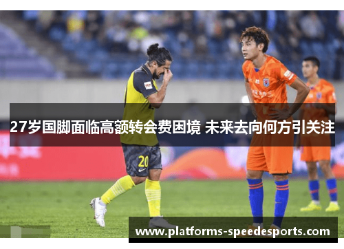 27岁国脚面临高额转会费困境 未来去向何方引关注