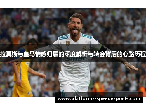 拉莫斯与皇马情感归属的深度解析与转会背后的心路历程