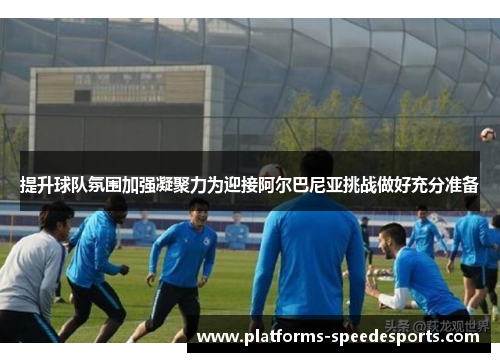提升球队氛围加强凝聚力为迎接阿尔巴尼亚挑战做好充分准备