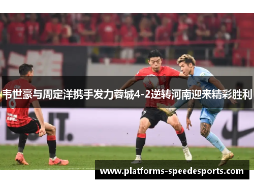 韦世豪与周定洋携手发力蓉城4-2逆转河南迎来精彩胜利
