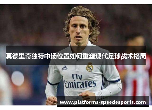 莫德里奇独特中场位置如何重塑现代足球战术格局
