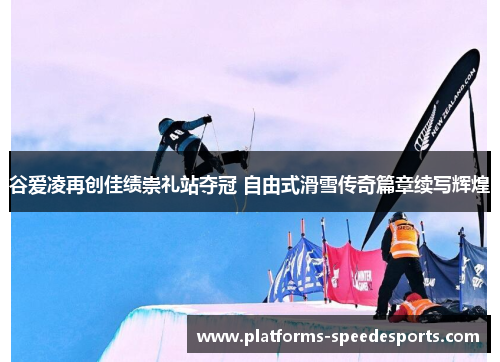 谷爱凌再创佳绩崇礼站夺冠 自由式滑雪传奇篇章续写辉煌