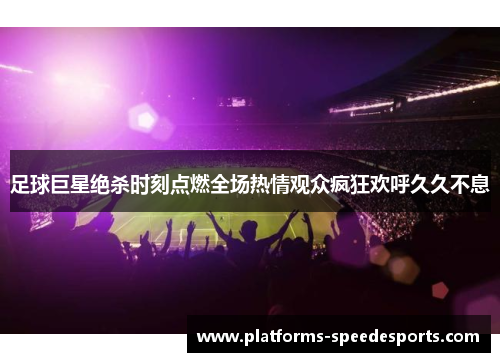 足球巨星绝杀时刻点燃全场热情观众疯狂欢呼久久不息