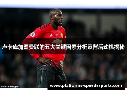卢卡库加盟曼联的五大关键因素分析及背后动机揭秘 卢卡库加盟曼联的五大关键因素分析及背后动机揭秘