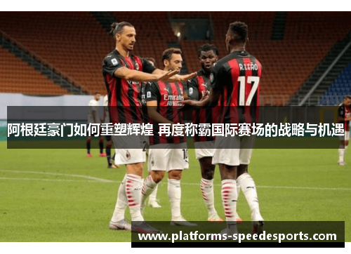 阿根廷豪门如何重塑辉煌 再度称霸国际赛场的战略与机遇 阿根廷豪门如何重塑辉煌 再度称霸国际赛场的战略与机遇